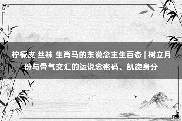 柠檬皮 丝袜 生肖马的东说念主生百态 | 树立月份与骨气交汇的运说念密码、凯旋身分