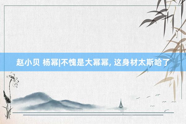 赵小贝 杨幂|不愧是大幂幂， 这身材太斯哈了