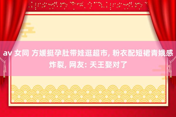 av 女同 方媛挺孕肚带娃逛超市， 粉衣配短裙青娥感炸裂， 网友: 天王娶对了