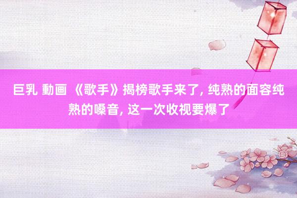 巨乳 動画 《歌手》揭榜歌手来了， 纯熟的面容纯熟的嗓音， 这一次收视要爆了
