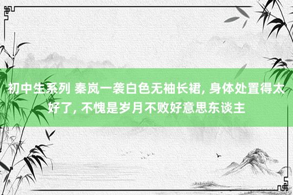 初中生系列 秦岚一袭白色无袖长裙， 身体处置得太好了， 不愧是岁月不败好意思东谈主