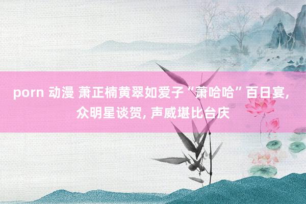 porn 动漫 萧正楠黄翠如爱子“萧哈哈”百日宴， 众明星谈贺， 声威堪比台庆